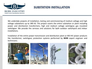 We undertake projects of installation, testing and commissioning of medium voltage and high
voltage substations up to 380 kV. The project covers the entire substation or plant including
power and distribution transformers, high and medium voltage switchgear, gas insulated
switchgear. We provide the services and solutions for both outdoor switchyard and indoor
installations.
Installation of the entire power transmission and distribution plant or MV-HV power products
like transformer, switchgear, protection systems performed by BERR expert engineer and
technicians.
 