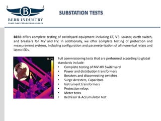 BERR offers complete testing of switchyard equipment including CT, VT, isolator, earth switch,
and breakers for MV and HV. In additionally, we offer complete testing of protection and
measurement systems, including configuration and parameterisation of all numerical relays and
latest IEDs.
Full commissioning tests that are performed according to global
standards include:
• Complete testing of MV-HV Switchyard
• Power and distribution transformers
• Breakers and disconnecting switches
• Surge Arresters, Capacitors
• Instrument transformers
• Protection relays
• Meter tests
• Redresor & Accumulator Test
 