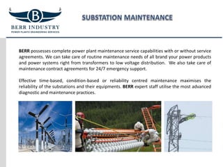 BERR possesses complete power plant maintenance service capabilities with or without service
agreements. We can take care of routine maintenance needs of all brand your power products
and power systems right from transformers to low voltage distribution. We also take care of
maintenance contract agreements for 24/7 emergency support.
Effective time-based, condition-based or reliability centred maintenance maximises the
reliability of the substations and their equipments. BERR expert staff utilise the most advanced
diagnostic and maintenance practices.
 