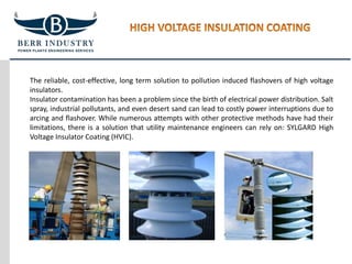 The reliable, cost-effective, long term solution to pollution induced flashovers of high voltage
insulators.
Insulator contamination has been a problem since the birth of electrical power distribution. Salt
spray, industrial pollutants, and even desert sand can lead to costly power interruptions due to
arcing and flashover. While numerous attempts with other protective methods have had their
limitations, there is a solution that utility maintenance engineers can rely on: SYLGARD High
Voltage Insulator Coating (HVIC).
 