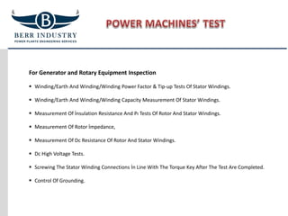 For Generator and Rotary Equipment Inspection
 Winding/Earth And Winding/Winding Power Factor & Tip-up Tests Of Stator Windings.
 Winding/Earth And Winding/Winding Capacity Measurement Of Stator Windings.
 Measurement Of İnsulation Resistance And Pı Tests Of Rotor And Stator Windings.
 Measurement Of Rotor İmpedance,
 Measurement Of Dc Resistance Of Rotor And Stator Windings.
 Dc High Voltage Tests.
 Screwing The Stator Winding Connections İn Line With The Torque Key After The Test Are Completed.
 Control Of Grounding.
 