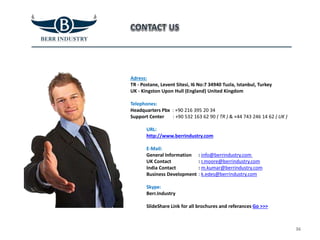 Adress:
TR - Postane, Levent Sitesi, I6 No:7 34940 Tuzla, Istanbul, Turkey
UK - Kingston Upon Hull (England) United Kingdom
Telephones:
Headquarters Pbx : +90 216 395 20 34
Support Center : +90 532 163 62 90 ( TR ) & +44 743 246 14 62 ( UK )
URL:
http://www.berrindustry.com
E-Mail:
General Information
UK Contact
India Contact
Business Development
Skype:
Berr.Industry
SlideShare Link for all brochures and referances Go >>>
36
: info@berrindustry.com
: r.moore@berrindustry.com
: m.kumar@berrindustry.com
: k.edes@berrindustry.com
 