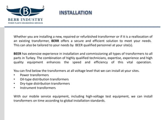 Whether you are installing a new, repaired or refurbished transformer or if it is a reallocation of
an existing transformer, BERR offers a secure and efficient solution to meet your needs.
This can also be tailored to your needs by BEER qualified personnel at your site(s).
BEER has extensive experience in installation and commissioning all types of transformers to all
parts in Turkey. The combination of highly qualified technicians, expertise, experience and high
quality equipment enhances the speed and efficiency of this vital operation.
You can find below the transformers at all voltage level that we can install at your sites.
• Power transformers
• Oil-type distribution transformers
• Dry-type distribution transformers
• Instrument transformers
With our mobile service equipment, including high-voltage test equipment, we can install
transformers on time according to global installation standards.
 