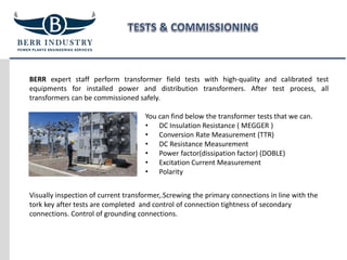 BERR expert staff perform transformer field tests with high-quality and calibrated test
equipments for installed power and distribution transformers. After test process, all
transformers can be commissioned safely.
You can find below the transformer tests that we can.
• DC Insulation Resistance ( MEGGER )
• Conversion Rate Measurement (TTR)
• DC Resistance Measurement
• Power factor(dissipation factor) (DOBLE)
• Excitation Current Measurement
• Polarity
Visually inspection of current transformer,.Screwing the primary connections in line with the
tork key after tests are completed and control of connection tightness of secondary
connections. Control of grounding connections.
 