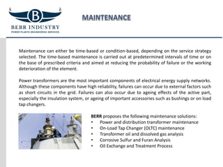 Maintenance can either be time-based or condition-based, depending on the service strategy
selected. The time-based maintenance is carried out at predetermined intervals of time or on
the base of prescribed criteria and aimed at reducing the probability of failure or the working
deterioration of the element.
Power transformers are the most important components of electrical energy supply networks.
Although these components have high reliability, failures can occur due to external factors such
as short circuits in the grid. Failures can also occur due to ageing effects of the active part,
especially the insulation system, or ageing of important accessories such as bushings or on load
tap changers.
BERR proposes the following maintenance solutions:
• Power and distribution transformer maintenance
• On-Load Tap Changer (OLTC) maintenance
• Transformer oil and dissolved gas analysis
• Corrosive Sulfur and Furan Analysis
• Oil Exchange and Treatment Process
 