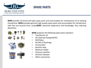 BERR provides all brand and type spare parts and consumables for maintenance of an existing
transformer. BERR provides genuine high quality spare parts and consumables for transformers
with fast turn-around time, using BERR’s extensive experience and knowledge, thus reducing
downtime.
BERR proposes the following spare parts solutions:
• Transformer oil
• On-load tap changer(OLTC)
• AVR Relay
• HV-MV-LV Bushings
• Termometer
• Bucholz relay
• Moisture holder
• Pressure switches
• Oil level indicator
• Other accessories
 