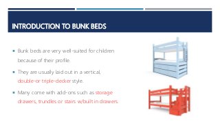 INTRODUCTION TO BUNK BEDS
 Bunk beds are very well-suited for children
because of their profile.
 They are usually laid out in a vertical,
double-or triple-decker style.
 Many come with add-ons such as storage
drawers, trundles or stairs w/built in drawers.
 