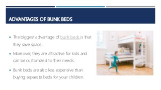 ADVANTAGES OF BUNK BEDS
 The biggest advantage of bunk beds is that
they save space.
 Moreover, they are attractive for kids and
can be customized to their needs.
 Bunk beds are also less expensive than
buying separate beds for your children.
 