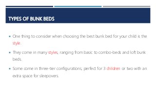 TYPES OF BUNK BEDS
 One thing to consider when choosing the best bunk bed for your child is the
style.
 They come in many styles, ranging from basic to combo-beds and loft bunk
beds.
 Some come in three-tier configurations, perfect for 3 children or two with an
extra space for sleepovers.
 