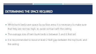 DETERMINING THE SPACE REQUIRED
 While bunk beds save space by surface area, it is necessary to make sure
that they are not too high, to avoid contact with the ceiling.
 The average size of twin bunk beds is between 5 and 6 feet tall.
 It is recommended to leave at least 2 feet gap between the top bunk and
the ceiling.
 