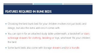 FEATURES REQUIRED IN BUNK BEDS
 Choosing the best bunk bed for your children involves not just looks and
design, but also the extra add-ons it comes with.
 You can opt-in for an attached study table underneath, a bookshelf or stairs
w/storage drawers for clothing, bedding or toys, whichever fits your children
the best.
 Some bunk beds also come with storage drawers and/or a trundle.
 