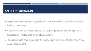 SAFETY INFORMATION
 It goes without saying that you should check if the bed is safe for children
before buying one.
 Common features to look out for are proper guardrails on the top bunk,
headboards, footboards and a sturdy ladder.
 You should also train your child on safely using the bunk bed to make them
aware and vigilant.
 