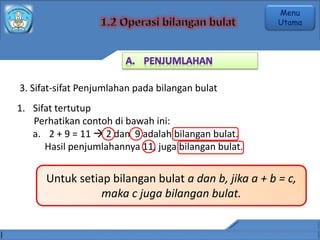 3. Sifat-sifat Penjumlahan pada bilangan bulat
1. Sifat tertutup
Perhatikan contoh di bawah ini:
a. 2 + 9 = 11  2 dan 9 adalah bilangan bulat.
Hasil penjumlahannya 11, juga bilangan bulat.
Untuk setiap bilangan bulat a dan b, jika a + b = c,
maka c juga bilangan bulat.
Menu
Utama
 