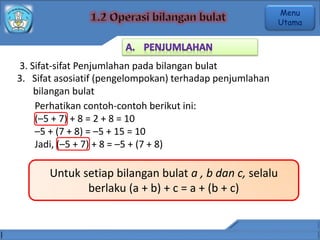 3. Sifat-sifat Penjumlahan pada bilangan bulat
3. Sifat asosiatif (pengelompokan) terhadap penjumlahan
bilangan bulat
Perhatikan contoh-contoh berikut ini:
(–5 + 7) + 8 = 2 + 8 = 10
–5 + (7 + 8) = –5 + 15 = 10
Jadi, (–5 + 7) + 8 = –5 + (7 + 8)
Untuk setiap bilangan bulat a , b dan c, selalu
berlaku (a + b) + c = a + (b + c)
Menu
Utama
 
