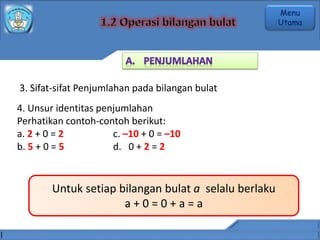 3. Sifat-sifat Penjumlahan pada bilangan bulat
4. Unsur identitas penjumlahan
Perhatikan contoh-contoh berikut:
a. 2 + 0 = 2 c. –10 + 0 = –10
b. 5 + 0 = 5 d. 0 + 2 = 2
Untuk setiap bilangan bulat a selalu berlaku
a + 0 = 0 + a = a
Menu
Utama
 