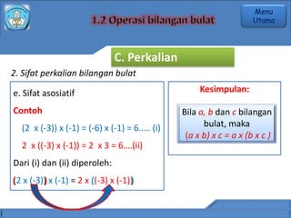 2. Sifat perkalian bilangan bulat
e. Sifat asosiatif
Contoh
(2 x (-3)) x (-1) = (-6) x (-1) = 6….. (i)
2 x ((-3) x (-1)) = 2 x 3 = 6….(ii)
Dari (i) dan (ii) diperoleh:
(2 x (-3)) x (-1) = 2 x ((-3) x (-1))
Kesimpulan:
Bila a, b dan c bilangan
bulat, maka
(a x b) x c = a x (b x c )
( ) ( )
C. Perkalian
Menu
Utama
 