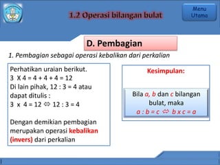 1. Pembagian sebagai operasi kebalikan dari perkalian
Perhatikan uraian berikut.
3 X 4 = 4 + 4 + 4 = 12
Di lain pihak, 12 : 3 = 4 atau
dapat ditulis :
3 x 4 = 12  12 : 3 = 4
Dengan demikian pembagian
merupakan operasi kebalikan
(invers) dari perkalian
Kesimpulan:
Bila a, b dan c bilangan
bulat, maka
a : b = c  b x c = a
D. Pembagian
Menu
Utama
 