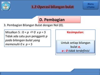 3. Pembagian Bilangan Bulat dengan Nol (0).
Misalkan 5 : 0 = p  0 x p = 5
Tidak ada satu pun pengganti p
pada bilangan bulat yang
memenuhi 0 x p = 5
Kesimpulan:
Untuk setiap bilangan
bulat a,
a : 0 tidak terdefinisi
D. Pembagian
Menu
Utama
 