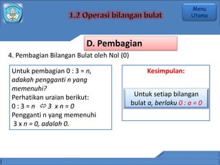 4. Pembagian Bilangan Bulat oleh Nol (0)
Untuk pembagian 0 : 3 = n,
adakah pengganti n yang
memenuhi?
Perhatikan uraian berikut:
0 : 3 = n  3 x n = 0
Pengganti n yang memenuhi
3 x n = 0, adalah 0.
Kesimpulan:
Untuk setiap bilangan
bulat a, berlaku 0 : a = 0
D. Pembagian
Menu
Utama
 
