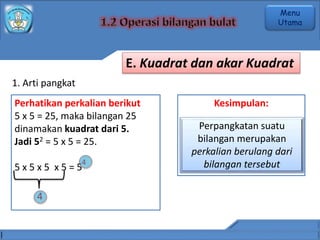 1. Arti pangkat
Perhatikan perkalian berikut
5 x 5 = 25, maka bilangan 25
dinamakan kuadrat dari 5.
Jadi 52 = 5 x 5 = 25.
5 x 5 x 5 x 5 = 5
Kesimpulan:
Perpangkatan suatu
bilangan merupakan
perkalian berulang dari
bilangan tersebut
4
4
E. Kuadrat dan akar Kuadrat
Menu
Utama
 