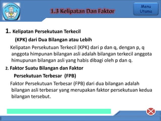 1. Kelipatan Persekutuan Terkecil
(KPK) dari Dua Bilangan atau Lebih
Kelipatan Persekutuan Terkecil (KPK) dari p dan q, dengan p, q
anggota himpunan bilangan asli adalah bilangan terkecil anggota
himupunan bilangan asli yang habis dibagi oleh p dan q.
2. Faktor Suatu Bilangan dan Faktor
Persekutuan Terbesar (FPB)
Faktor Persekutuan Terbesar (FPB) dari dua bilangan adalah
bilangan asli terbesar yang merupakan faktor persekutuan kedua
bilangan tersebut.
Menu
Utama
 