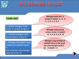 1.Tulislah bilangan bulat
mulai -5 sampai dengan 4.
2. Tulislah bilangan bulat
genap antara -6 dan 11.
3. Bilangan berapakah yang
letaknya di sebelah kanan
0
dan jaraknya sama dengan
jarak dari 0 ke -4?
Bilangan bulat dari -5
sampai 4 adalah -5, -4, -3,
-2, -1, 0, 1, 2, 3, 4.
Bilangan yang terletak di
sebelah kanan 0 dan jarak
nya sama dengan jarak 0
ke - 4 adalah + 4.
Bilangan bulat genap
antara -6 dan 11 adalah
-4, -2, 0, 2, 4, 6, 8, 10
 