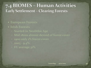  European Forests
 Irish Forests
• Started in Neolithic Age
• Mid 1800s almost devoid of forest cover
• 1900 only 1% forest cover
• 2003 - 9.4%
• EU average 31%
29/07/2014 16Geoecology
 