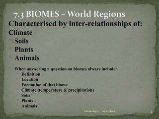 29/07/2014 2Geoecology
Characterised by inter-relationships of:
Climate
• Soils
• Plants
• Animals
• When answering a question on biomes always include:
• Definition
• Location
• Formation of that biome
• Climate (temperature & precipitation)
• Soils
• Plants
• Animals
 