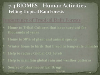 29/07/2014 Geoecology
20
Importance of Tropical Rain Forests
• Home to Tribal Cultures that have survived for
thousands of years
• Home to 50% of plant and animal species
• Winter home to birds that breed in temperate climates
• Help to reduce Global CO2 levels
• Help to maintain global rain and weather patterns
• Source of pharmaceutical Drugs
 