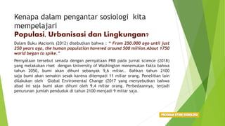 Kenapa dalam pengantar sosiologi kita
mempelajari
Populasi, Urbanisasi dan Lingkungan?
Dalam Buku Macionis (2012) disebutkan bahwa : “ From 250.000 ago until just
250 years ago, the human population hovered around 500 million.About 1750
world began to spike.”
Pernyataan tersebut senada dengan pernyataan PBB pada jurnal science (2018)
yang melakukan riset dengan University of Washington menemukan fakta bahwa
tahun 2050, bumi akan dihuni sebanyak 9,6 miliar.. Bahkan tahun 2100
saja bumi akan semakin sesak karena ditempati 11 miliar orang. Penelitian lain
dilakukan oleh Global Enviromental Change (2017 yang menyebutkan bahwa
abad ini saja bumi akan dihuni oleh 9,4 miliar orang. Perbedaannya, terjadi
penurunan jumlah penduduk di tahun 2100 menjadi 9 miliar saja.
 