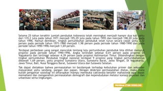 Selama 25 tahun terakhir jumlah penduduk Indonesia telah meningkat menjadi hampir dua kali yaitu
dari 119,2 juta pada tahun 1971 menjadi 195,29 juta pada tahun 1995 dan menjadi 198,20 juta pada
tahun 1996. Namun demikian, tingkat pertumbuhan penduduk telah turun secara cepat yaitu 2,32
persen pada periode tahun 1971-1980 menjadi 1,98 persen pada periode tahun 1980-1990 dan pada
periode tahun 1990-1996 menjadi 1,69 persen.
Terdapat perbedaan yang sangat mencolok tentang laju pertumbuhan penduduk bila dilihat menurut
propinsi pada periode tahun 1990-1996. Angka terendah sebesar 0,01 persen pada propinsi DI
Yogyakarta dan tertinggi sebesar 4,39 persen pada propinsi Kalimantan Timur. Dibandingkan dengan
tingkat pertumbuhan Penduduk tingkat nasional terdapat 9 propinsi yang tingkat pertumbuhannya
dibawah 1,69 persen, yaitu propinsi Sumatera Utara, Sumatera Barat, Jawa Tengah, DI Yogyakarta,
Jawa Timur, Bali, Nusa Tenggara Barat, Sulawesi Utara dan Sulawesi Selatan.
Tak dapat dielakkan bahwa permasalahan ini berdampak terhadap kebutuhan primer dan sekunder
masyarakat yaitu sandang, pangan dan papan. Dengan deskripsi permasalahan diatas, maka mata
kuliah pengantar sosiologi ini diharapkan mampu membuka cakrawala berpikir mahasiswa agar dapat
memahami dan menganalisis permasalahan demografi dan kependudukan melalui konsep populasi dan
urbanisasi serta lingkungan.
 
