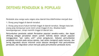 DEFENISI PENDUDUK & POPULASI
Penduduk atau warga suatu negara atau daerah bisa didefinisikan menjadi dua:
1. Orang yang tinggal di daerah tersebut
2. Orang yang secara hukum berhak tinggal di daerah tersebut. Dengan kata lain
orang yang mempunyai surat resmi untuk tinggal di situ. Misalkan bukti
kewarganegaraan, tetapi memilih tinggal di daerah lain.
Pertumbuhan penduduk adalah Perubahan populasi sewaktu-waktu, dan dapat
dihitung sebagai perubahan dalam jumlah individu dalam sebuah populasi
menggunakan “per waktu unit” untuk pengukuran. Sebutan pertumbuhan
penduduk merujuk pada semua spesies, tapi selalu mengarah pada manusia, dan
sering digunakan secara informal untuk sebutan demografi nilai pertumbuhan
penduduk, dan digunakan untuk merujuk pada pertumbuhan penduduk dunia.
 