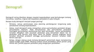 Demografi
Demografi sering dikaitkan dengan masalah kependudukan yang berhubungan tentang
mortalitas, natalitas, migrasi dan kepadatan penduduk di suatu wilayah.
Kenapa study demografi menjadi sangat penting?
1. Pertama, semua perencanaan atau planning pembangunan tergantung pada
pemahaman tentang kependudukan.
2. Kedua, studi demografi selalu mengaitkan antara pertumbuhan penduduk dengan
pertumbuhan ekonomi. Pada kenyataannya jika pertumbuhan penduduk
meningkat pertumbuhan ekonominya pun akan bertambah, namun pertambahan
tersebut dibagikan oleh sejumlah penduduk yang bertambah dalam hal ini
penduduk yang berusia lima belas tahun ke bawah, dimana angkatan kerja
tersebut belumlah produktif sehingga pertumbuhan ekonomi tersebut tidak
berarti apa-apa.
3. Ketiga, dengan adanya study tentang demografi pemerintah dapat memplanning
alokasi budget pada APBN. Misalnya alokasi untuk pendidikan sekian persen yang
dilihat dari jumlah populasi penduduk yang mengenyam pendidikan.
 