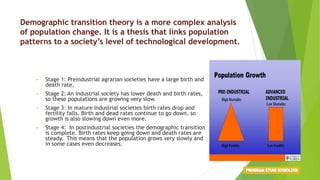 Demographic transition theory is a more complex analysis
of population change. It is a thesis that links population
patterns to a society’s level of technological development.
• Stage 1: Preindustrial agrarian societies have a large birth and
death rate,
• Stage 2: An industrial society has lower death and birth rates,
so these populations are growing very slow.
• Stage 3: In mature industrial societies birth rates drop and
fertility falls. Birth and dead rates continue to go down, so
growth is also slowing down even more.
• Stage 4: In postindustrial societies the demographic transition
is complete. Birth rates keep going down and death rates are
steady. This means that the population grows very slowly and
in some cases even decreases.
 