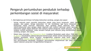 Pengaruh pertumbuhan penduduk terhadap
perkembangan sosial di masyarakat
1. Meningkatnya permintaan terhadap kebutuhan sandang, pangan,dan papan
• Setiap manusia pasti memiliki kebutuhan pokok yang harus terpenuhi, yakni sandang,
pangan, dan papan. Ketiga kebutuhan ini tak terelakkan lagi harus terpenuhi untuk
kelanjutan hidup manusia. Kebutuhan akan sandang dapat dipenuhi oleh industry
tekstil,kebutuhan akan pangan dapat dipenuhi oleh industri pertnian (salah satunya), dan
kebutuhan papan dapat dipenuhi oleh industry bahan bangunan (salah satunya). Jika terjadi
ledakan jumlah penduduk, maka semakin banyak pula manusia yang membutuhkan asupan
sandang, pangan, dan papan.
• Dalam buku berjudul The Population Bomb (Ledakan Penduduk) pada tahun 1968 oleh Paul
R. Ehrlich meramalkan adanya bencana kemanusiaan akibat terlalu banyaknya penduduk dan
ledakan penduduk. Karya tersebut menggunakan argumen yang sama seperti yang
dikemukakan Thomas Malthus dalam An Essay on the Principle of Population (1798), bahwa
laju pertumbuhan penduduk mengikuti pertumbuhan eksponensial dan akan melampaui
suplai makanan yang akan mengakibatkan kelaparan .
 