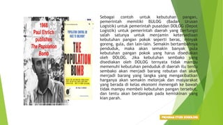 • Sebagai contoh untuk kebutuhan pangan,
pemerintah memiliki BULOG (Badan Urusan
Logistik) untuk pemerintah pusatdan DOLOG (Depot
Logistik) untuk pemerintah daerah yang berfungsi
salah satunya untuk menjamin ketersediaan
kebutuhan pangan pokok seperti beras, minyak
goreng, gula, dan lain-lain. Semakin bertambahnya
penduduk, maka akan semakin banyak pula
kebutuhan pangan pokok yang harus disediakan
oleh DOLOG. Jika kebutuhan sembako yang
disediakan oleh DOLOG ternyata tidak mampu
memenuhi kebutuhan penduduk di daerah itu tentu
sembako akan menjadi barang rebutan dan akan
menjadi barang yang langka yang mengakibatkan
harganya akan semakin melonjak dan masyarakat
yang berada di kelas ekonomi menengah ke bawah
tidak mampu membeli kebutuhan pangan tersebut,
dan tentu akan berdampak pada kemiskinan yang
kian parah.
 