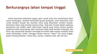 Berkurangnya lahan tempat tinggal
Untuk memenuhi kebutuhan papan yakni rumah tentu kita memerlukan lahan
untuk membangun. Semakin bertambah banyak penduduk, tentu kebutuhan akan
rumah semakin banyak dan otomatis lahan yang dibutuhkan semakin banyak.
Sementara lahan yang tersedia luasnya tetap. Yang akan terjadi adalah padatnya
pemukiman dan sedikit sekali lahan-lahan kosong yang tersisa karena semakin
sedikitnya lahan yang kosong, akan membuat harga tanah semakin melonjak, dan
tentu saja masyarakat ekonomi menengah ke bawah tidak mampu membeli tanah
untuk membangun rumah, sehingga mereka mencari “lahan” lain untuk tinggal,
seperti kolong jembatan, taman kota, stasiun, emperan toko, dan lain-lain.
 