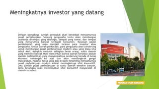 Meningkatnya investor yang datang
Dengan banyaknya jumlah penduduk akan berakibat menjamurnya
pusat perbelanjaan. Seorang pengusaha tentu akan membangun
usahanya ditempat yang strategis, tempat yang ramai, dan tempat
yang menurutnya banyak terdapat konsumen. Kawasan padat
penduduklah yang akan menjadi incaran para investor atau
pengusaha. Untuk daerah perkotaan, para pengusaha akan cenderung
untuk membangun pusat perbelanjaan modern atau yang biasa kita
sebut Mall. Mungkin menurut sebagian besar orang, suatu daerah
yang memiliki banyak Mall mencirikan bahwa daerah tersebut adalah
daerah metropolitan yang masyarakatnya cenderung berada di kelas
ekonomi menengah ke atas dan akan mendongkrak gengsi
masyarakat. Padahal fakta yang ada di balik fenomena menjamurnya
pusat perbelanjaan modern adalah meningkatnya sifat konsumtif.
Jika jumlah pusat perbelanjaan di suatu daerah semakin banyak,
lama kelamaan akan menimbulkan sifat konsumtif masyarakat di
daerah tersebut.
 