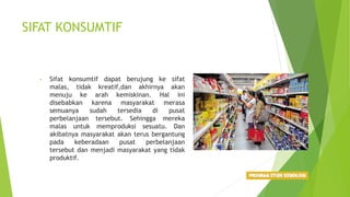 SIFAT KONSUMTIF
• Sifat konsumtif dapat berujung ke sifat
malas, tidak kreatif,dan akhirnya akan
menuju ke arah kemiskinan. Hal ini
disebabkan karena masyarakat merasa
semuanya sudah tersedia di pusat
perbelanjaan tersebut. Sehingga mereka
malas untuk memproduksi sesuatu. Dan
akibatnya masyarakat akan terus bergantung
pada keberadaan pusat perbelanjaan
tersebut dan menjadi masyarakat yang tidak
produktif.
 