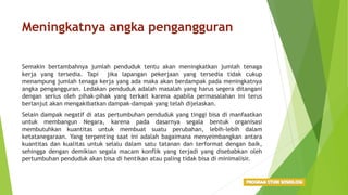 Meningkatnya angka pengangguran
Semakin bertambahnya jumlah penduduk tentu akan meningkatkan jumlah tenaga
kerja yang tersedia. Tapi jika lapangan pekerjaan yang tersedia tidak cukup
menampung jumlah tenaga kerja yang ada maka akan berdampak pada meningkatnya
angka pengangguran. Ledakan penduduk adalah masalah yang harus segera ditangani
dengan serius oleh pihak-pihak yang terkait karena apabila permasalahan ini terus
berlanjut akan mengakibatkan dampak-dampak yang telah dijelaskan.
Selain dampak negatif di atas pertumbuhan penduduk yang tinggi bisa di manfaatkan
untuk membangun Negara, karena pada dasarnya segala bentuk organisasi
membutuhkan kuantitas untuk membuat suatu perubahan, lebih-lebih dalam
ketatanegaraan. Yang terpenting saat ini adalah bagaimana menyeimbangkan antara
kuantitas dan kualitas untuk selalu dalam satu tatanan dan terformat dengan baik,
sehingga dengan demikian segala macam konflik yang terjadi yang disebabkan oleh
pertumbuhan penduduk akan bisa di hentikan atau paling tidak bisa di minimalisir.
 