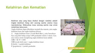 Kelahiran dan Kematian
Kelahiran atau yang biasa disebut dengan natalitas adalah
tingkat kelahiran hidup dari seorang wanita selama masa
reproduksinya. Maksudnya masa seorang wanita siap untuk
melahirkan keturunan.
Angka kelahiran dapat dibedakan menjadi dua macam, yaitu angka
kelahiran kasar dan angka kelahiran khusus.
1) Angka kelahiran kasar ( Crude Birth Rate ), yaitu banyaknya
bayi yang lahir hidup setiap 1.000 penduduk selama 1 tahun. Cara
atau rumus untuk menghitung angka kelahiran kasar adalah:
CBR = B/ P × 1000
CBR (crude birth rate) = angka kelahiran kasar
B (birth) = jumlah kelahiran
P (population) = jumlah penduduk
 