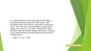 2) Angka kelahiran khusus ( Age Specific Birth Rate ),
yaitu banyaknya bayi yang lahir hidup setiap 1.000
penduduk wanita usia tertentu (usia subur) selama satu
tahun. Usia subur atau usia melahirkan seorang wanita
adalah umur antara 15 – 49 tahun. Setiap tahun angka
kelahiran dapat bertambah ataupun berkurang. Cara atau
rumus untuk menghitung angka kelahiran khusus adalah
sebagai berikut :
• ASBR× = b×/ p× x 1000
 