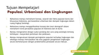 Tujuan Mempelajari
Populasi, Urbanisasi dan Lingkungan
1. Mahasiswa mampu memahami konsep, sejarah dan fakta populasi dunia dan
khususnya Indonesia, permasalahan urbanisasi dan dampak lingkungan dalam
ruang lingkup Sosiologi.
2. Mahasiswa mampu mengaplikasikan konsep dan teori demografi dalam
memahami trend perubahan populasi di Indonesia dan di dunia
3. Mampu menganalisis dengan sudut pandang dan cara yang sosiologis tentang
kehidupan masyarakat perkotaan dan pedesaan.
4. Mampu mengevaluasi dampak peningkatan populasi terhadap lingkungan dan
sekaligus mampu menciptakan ide atau gagasan pengelolaan lingkungan
secara berkelanjutan dengan problematika penduduk secara faktual.
 