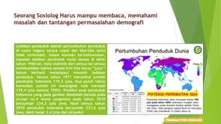 Seorang Sosiolog Harus mampu membaca, memahami
masalah dan tantangan permasalahan demografi
Ledakan penduduk adalah pertumbuhan penduduk
di suatu negara secara cepat dan tiba-tiba serta
tidak terkendali. Dalam konteks ke-Indonesiaan,
masalah ledakan penduduk mulai terasa di akhir
tahun 1960-an. Data statistik dari sensus ke sensus
membuktikan bahwa sampai kini kita harus ”jujur”
belum berhasil melampaui masalah ledakan
penduduk. Sensus tahun 1971 menyebut jumlah
penduduk Indonesia 119,2 juta. Dua puluh tahun
kemudian jumlah ini merangkak naik menjadi
179,4 juta (sensus 1990). Prediksi awal penduduk
Indonesia yang pada gambar disebelah berada pada
urutan no.4 dunia yangmana pada tahun 2010
berjumlah 234,2 juta jiwa. Hasil sensus tahun
2010 penduduk Indonesia berjumlah 237,6 juta
jiwa, lebih besar 3,4 juta dari proyeksi
 