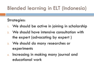 Blended learning in ELT (Indonesia)
Strategies:
1. We should be active in joining in scholarship
2. We should have intensive consultation with
the expert (advocating by expert )
3. We should do many researches or
experiments
4. Increasing in making many journal and
educational work
 