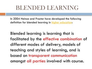 BLENDED LEARNING
In 2004 Heinze and Procter have developed the following
definition for blended learning in higher education:
Blended learning is learning that is
facilitated by the effective combination of
different modes of delivery, models of
teaching and styles of learning, and is
based on transparent communication
amongst all parties involved with course.
 