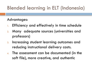 Blended learning in ELT (Indonesia)
Advantages:
1. Efficiency and effectively in time schedule
2. Many adequate sources (universities and
professors)
3. Increasing student learning outcomes and
reducing instructional delivery costs.
4. The assessment can be documented (in the
soft file), more creative, and authentic
 