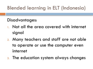 Blended learning in ELT (Indonesia)
Disadvantages:
1. Not all the area covered with internet
signal
2. Many teachers and staff are not able
to operate or use the computer even
internet
3. The education system always changes
 