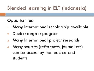 Blended learning in ELT (Indonesia)
Opportunities:
1. Many International scholarship available
2. Double degree program
3. Many International project research
4. Many sources (references, journal etc)
can be access by the teacher and
students
 