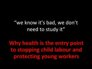 “we know it’s bad, we don’t
need to study it”
Why health is the entry point
to stopping child labour and
protecting young workers
 